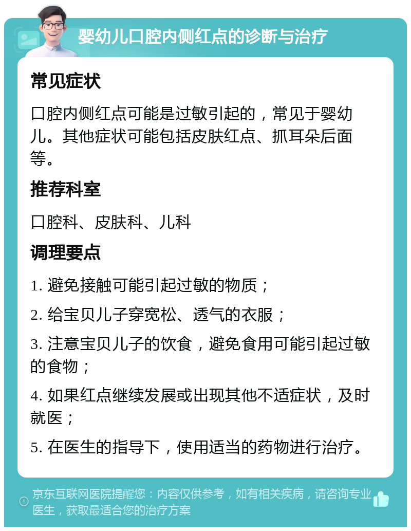 婴幼儿口腔内侧红点的诊断与治疗 常见症状 口腔内侧红点可能是过敏引起的，常见于婴幼儿。其他症状可能包括皮肤红点、抓耳朵后面等。 推荐科室 口腔科、皮肤科、儿科 调理要点 1. 避免接触可能引起过敏的物质； 2. 给宝贝儿子穿宽松、透气的衣服； 3. 注意宝贝儿子的饮食，避免食用可能引起过敏的食物； 4. 如果红点继续发展或出现其他不适症状，及时就医； 5. 在医生的指导下，使用适当的药物进行治疗。