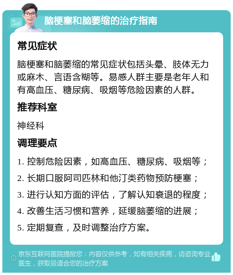 脑梗塞和脑萎缩的治疗指南 常见症状 脑梗塞和脑萎缩的常见症状包括头晕、肢体无力或麻木、言语含糊等。易感人群主要是老年人和有高血压、糖尿病、吸烟等危险因素的人群。 推荐科室 神经科 调理要点 1. 控制危险因素，如高血压、糖尿病、吸烟等； 2. 长期口服阿司匹林和他汀类药物预防梗塞； 3. 进行认知方面的评估，了解认知衰退的程度； 4. 改善生活习惯和营养，延缓脑萎缩的进展； 5. 定期复查，及时调整治疗方案。