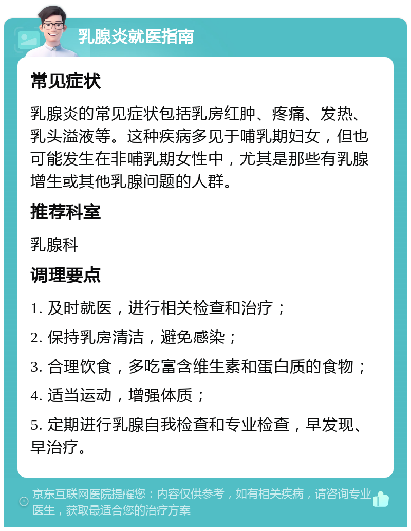 乳腺炎就医指南 常见症状 乳腺炎的常见症状包括乳房红肿、疼痛、发热、乳头溢液等。这种疾病多见于哺乳期妇女，但也可能发生在非哺乳期女性中，尤其是那些有乳腺增生或其他乳腺问题的人群。 推荐科室 乳腺科 调理要点 1. 及时就医，进行相关检查和治疗； 2. 保持乳房清洁，避免感染； 3. 合理饮食，多吃富含维生素和蛋白质的食物； 4. 适当运动，增强体质； 5. 定期进行乳腺自我检查和专业检查，早发现、早治疗。