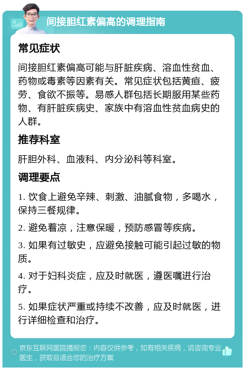 间接胆红素偏高的调理指南 常见症状 间接胆红素偏高可能与肝脏疾病、溶血性贫血、药物或毒素等因素有关。常见症状包括黄疸、疲劳、食欲不振等。易感人群包括长期服用某些药物、有肝脏疾病史、家族中有溶血性贫血病史的人群。 推荐科室 肝胆外科、血液科、内分泌科等科室。 调理要点 1. 饮食上避免辛辣、刺激、油腻食物，多喝水，保持三餐规律。 2. 避免着凉，注意保暖，预防感冒等疾病。 3. 如果有过敏史，应避免接触可能引起过敏的物质。 4. 对于妇科炎症，应及时就医，遵医嘱进行治疗。 5. 如果症状严重或持续不改善，应及时就医，进行详细检查和治疗。