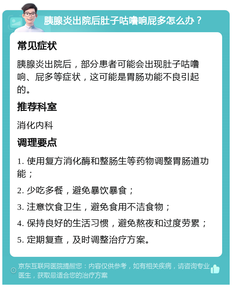 胰腺炎出院后肚子咕噜响屁多怎么办？ 常见症状 胰腺炎出院后，部分患者可能会出现肚子咕噜响、屁多等症状，这可能是胃肠功能不良引起的。 推荐科室 消化内科 调理要点 1. 使用复方消化酶和整肠生等药物调整胃肠道功能； 2. 少吃多餐，避免暴饮暴食； 3. 注意饮食卫生，避免食用不洁食物； 4. 保持良好的生活习惯，避免熬夜和过度劳累； 5. 定期复查，及时调整治疗方案。