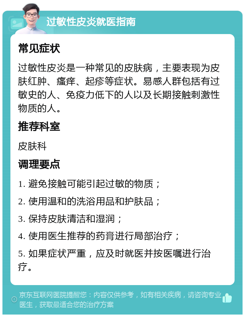 过敏性皮炎就医指南 常见症状 过敏性皮炎是一种常见的皮肤病，主要表现为皮肤红肿、瘙痒、起疹等症状。易感人群包括有过敏史的人、免疫力低下的人以及长期接触刺激性物质的人。 推荐科室 皮肤科 调理要点 1. 避免接触可能引起过敏的物质； 2. 使用温和的洗浴用品和护肤品； 3. 保持皮肤清洁和湿润； 4. 使用医生推荐的药膏进行局部治疗； 5. 如果症状严重，应及时就医并按医嘱进行治疗。