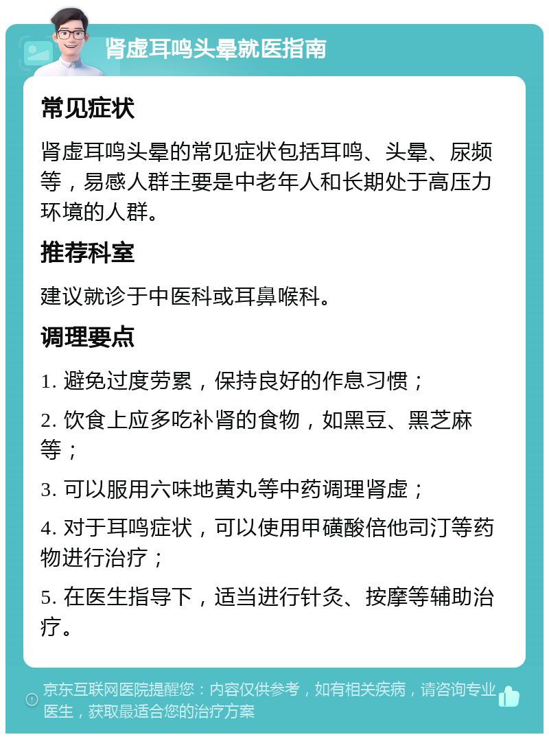 肾虚耳鸣头晕就医指南 常见症状 肾虚耳鸣头晕的常见症状包括耳鸣、头晕、尿频等，易感人群主要是中老年人和长期处于高压力环境的人群。 推荐科室 建议就诊于中医科或耳鼻喉科。 调理要点 1. 避免过度劳累，保持良好的作息习惯； 2. 饮食上应多吃补肾的食物，如黑豆、黑芝麻等； 3. 可以服用六味地黄丸等中药调理肾虚； 4. 对于耳鸣症状，可以使用甲磺酸倍他司汀等药物进行治疗； 5. 在医生指导下，适当进行针灸、按摩等辅助治疗。