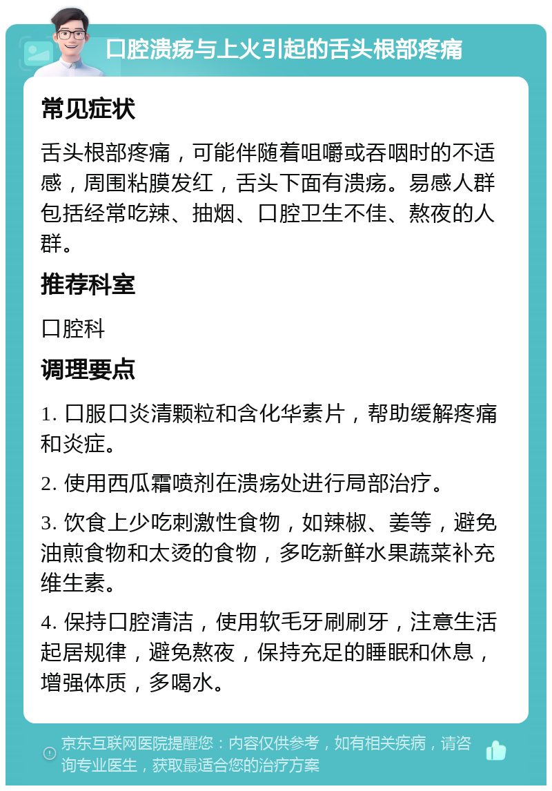 口腔溃疡与上火引起的舌头根部疼痛 常见症状 舌头根部疼痛，可能伴随着咀嚼或吞咽时的不适感，周围粘膜发红，舌头下面有溃疡。易感人群包括经常吃辣、抽烟、口腔卫生不佳、熬夜的人群。 推荐科室 口腔科 调理要点 1. 口服口炎清颗粒和含化华素片，帮助缓解疼痛和炎症。 2. 使用西瓜霜喷剂在溃疡处进行局部治疗。 3. 饮食上少吃刺激性食物，如辣椒、姜等，避免油煎食物和太烫的食物，多吃新鲜水果蔬菜补充维生素。 4. 保持口腔清洁，使用软毛牙刷刷牙，注意生活起居规律，避免熬夜，保持充足的睡眠和休息，增强体质，多喝水。