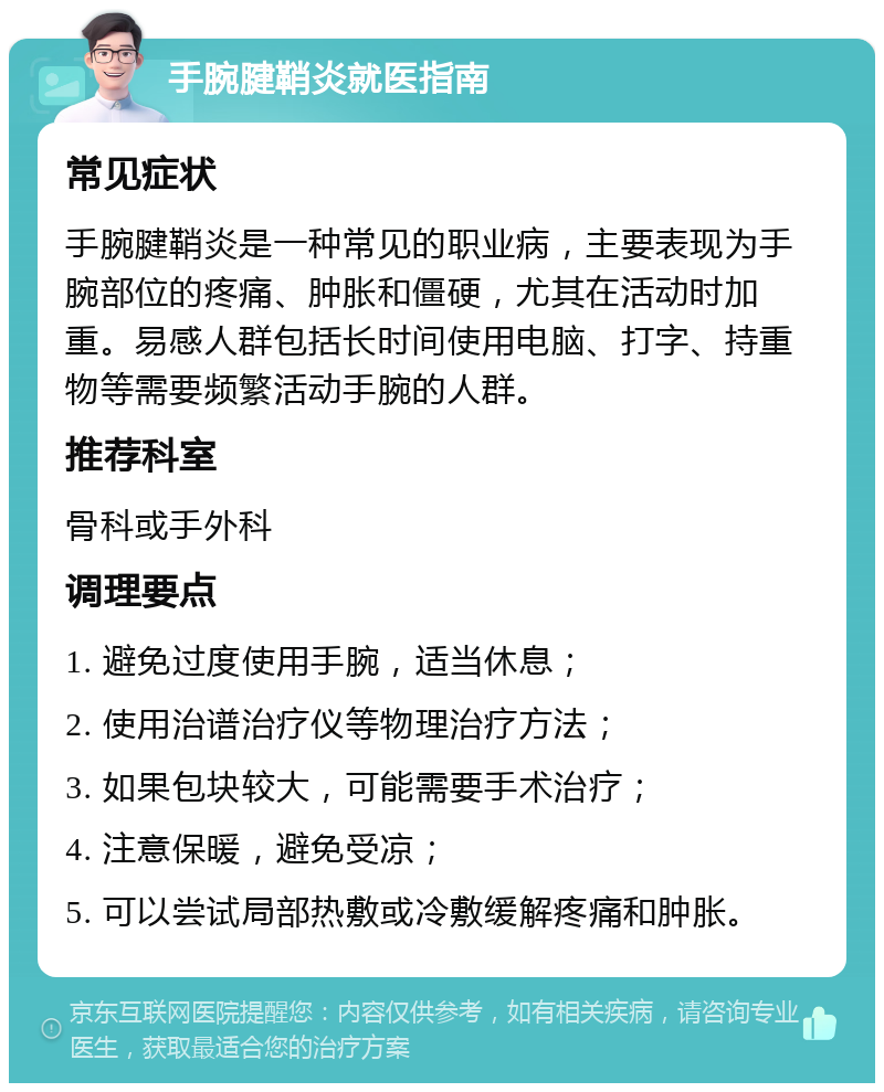 手腕腱鞘炎就医指南 常见症状 手腕腱鞘炎是一种常见的职业病，主要表现为手腕部位的疼痛、肿胀和僵硬，尤其在活动时加重。易感人群包括长时间使用电脑、打字、持重物等需要频繁活动手腕的人群。 推荐科室 骨科或手外科 调理要点 1. 避免过度使用手腕，适当休息； 2. 使用治谱治疗仪等物理治疗方法； 3. 如果包块较大，可能需要手术治疗； 4. 注意保暖，避免受凉； 5. 可以尝试局部热敷或冷敷缓解疼痛和肿胀。