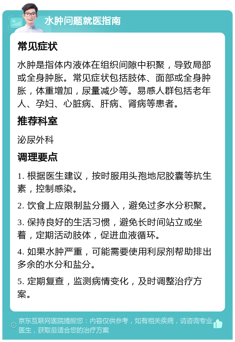 水肿问题就医指南 常见症状 水肿是指体内液体在组织间隙中积聚，导致局部或全身肿胀。常见症状包括肢体、面部或全身肿胀，体重增加，尿量减少等。易感人群包括老年人、孕妇、心脏病、肝病、肾病等患者。 推荐科室 泌尿外科 调理要点 1. 根据医生建议，按时服用头孢地尼胶囊等抗生素，控制感染。 2. 饮食上应限制盐分摄入，避免过多水分积聚。 3. 保持良好的生活习惯，避免长时间站立或坐着，定期活动肢体，促进血液循环。 4. 如果水肿严重，可能需要使用利尿剂帮助排出多余的水分和盐分。 5. 定期复查，监测病情变化，及时调整治疗方案。