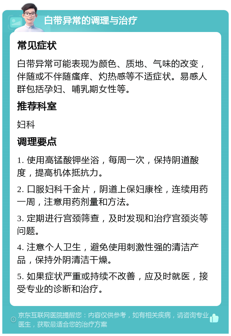 白带异常的调理与治疗 常见症状 白带异常可能表现为颜色、质地、气味的改变，伴随或不伴随瘙痒、灼热感等不适症状。易感人群包括孕妇、哺乳期女性等。 推荐科室 妇科 调理要点 1. 使用高锰酸钾坐浴，每周一次，保持阴道酸度，提高机体抵抗力。 2. 口服妇科千金片，阴道上保妇康栓，连续用药一周，注意用药剂量和方法。 3. 定期进行宫颈筛查，及时发现和治疗宫颈炎等问题。 4. 注意个人卫生，避免使用刺激性强的清洁产品，保持外阴清洁干燥。 5. 如果症状严重或持续不改善，应及时就医，接受专业的诊断和治疗。