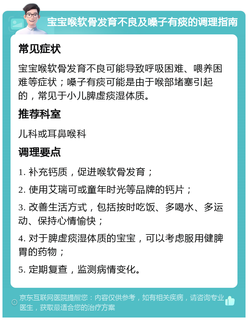 宝宝喉软骨发育不良及嗓子有痰的调理指南 常见症状 宝宝喉软骨发育不良可能导致呼吸困难、喂养困难等症状；嗓子有痰可能是由于喉部堵塞引起的，常见于小儿脾虚痰湿体质。 推荐科室 儿科或耳鼻喉科 调理要点 1. 补充钙质，促进喉软骨发育； 2. 使用艾瑞可或童年时光等品牌的钙片； 3. 改善生活方式，包括按时吃饭、多喝水、多运动、保持心情愉快； 4. 对于脾虚痰湿体质的宝宝，可以考虑服用健脾胃的药物； 5. 定期复查，监测病情变化。