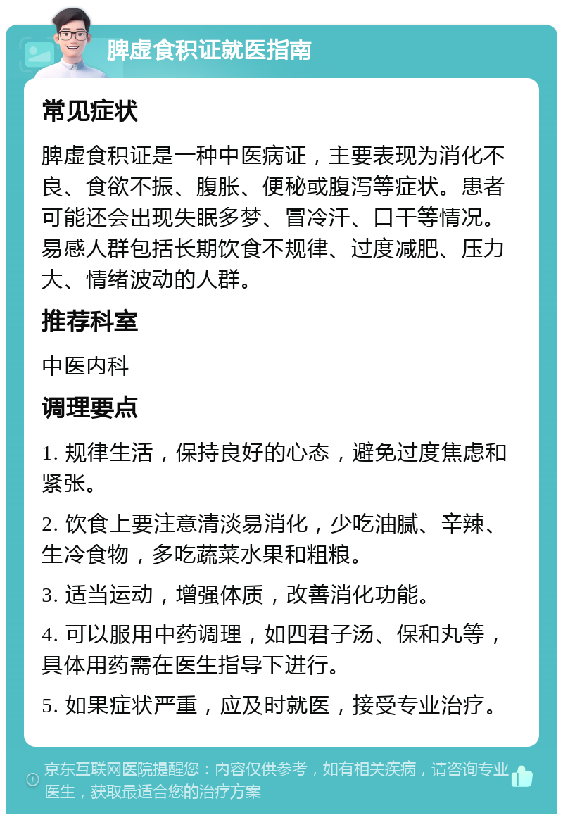 脾虚食积证就医指南 常见症状 脾虚食积证是一种中医病证，主要表现为消化不良、食欲不振、腹胀、便秘或腹泻等症状。患者可能还会出现失眠多梦、冒冷汗、口干等情况。易感人群包括长期饮食不规律、过度减肥、压力大、情绪波动的人群。 推荐科室 中医内科 调理要点 1. 规律生活，保持良好的心态，避免过度焦虑和紧张。 2. 饮食上要注意清淡易消化，少吃油腻、辛辣、生冷食物，多吃蔬菜水果和粗粮。 3. 适当运动，增强体质，改善消化功能。 4. 可以服用中药调理，如四君子汤、保和丸等，具体用药需在医生指导下进行。 5. 如果症状严重，应及时就医，接受专业治疗。