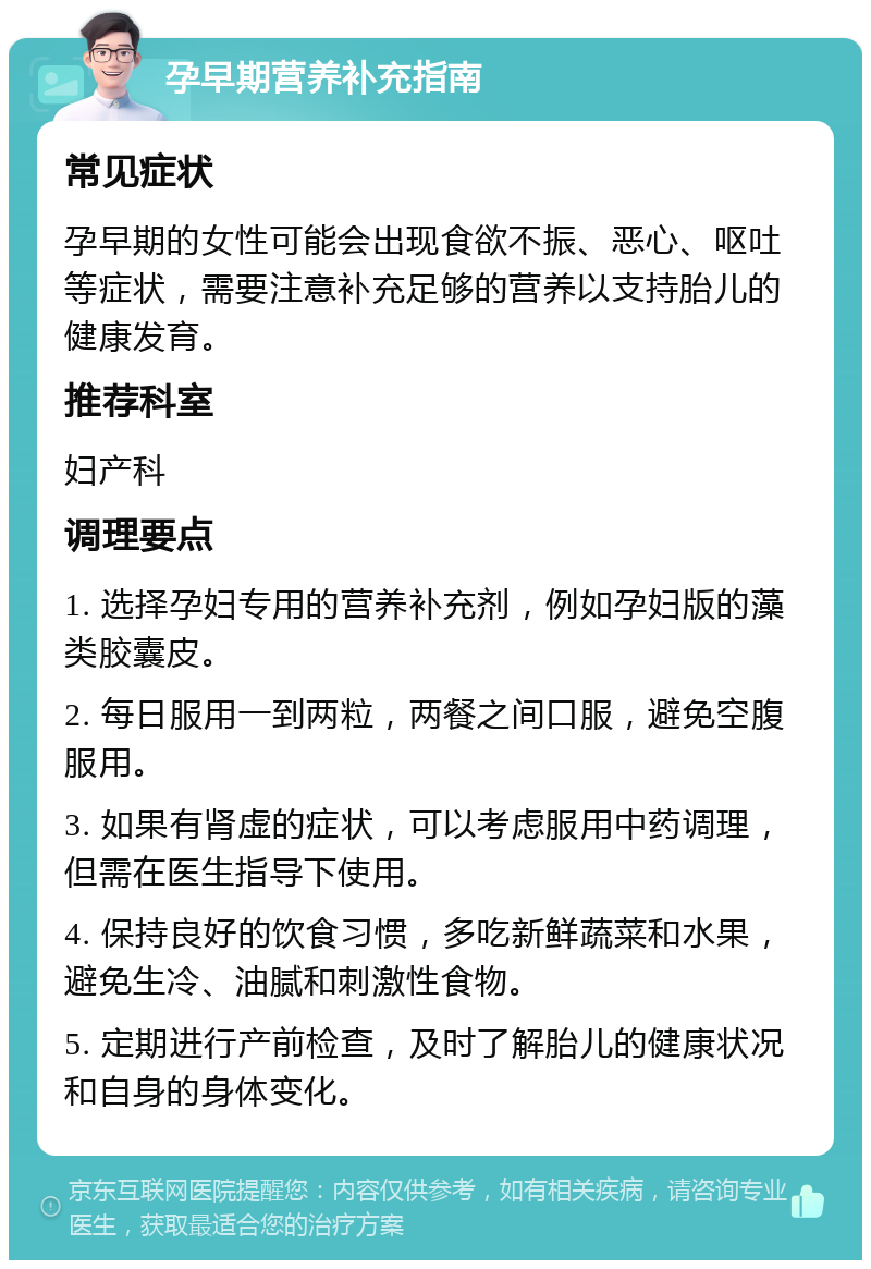 孕早期营养补充指南 常见症状 孕早期的女性可能会出现食欲不振、恶心、呕吐等症状，需要注意补充足够的营养以支持胎儿的健康发育。 推荐科室 妇产科 调理要点 1. 选择孕妇专用的营养补充剂，例如孕妇版的藻类胶囊皮。 2. 每日服用一到两粒，两餐之间口服，避免空腹服用。 3. 如果有肾虚的症状，可以考虑服用中药调理，但需在医生指导下使用。 4. 保持良好的饮食习惯，多吃新鲜蔬菜和水果，避免生冷、油腻和刺激性食物。 5. 定期进行产前检查，及时了解胎儿的健康状况和自身的身体变化。