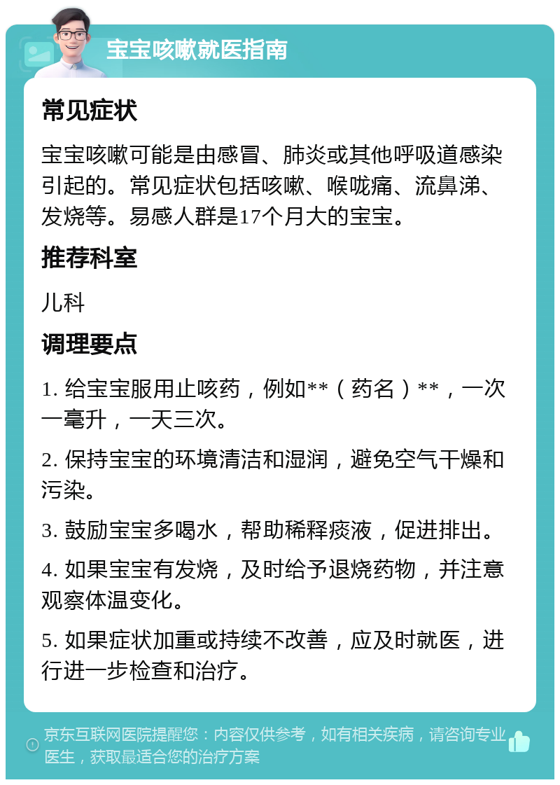 宝宝咳嗽就医指南 常见症状 宝宝咳嗽可能是由感冒、肺炎或其他呼吸道感染引起的。常见症状包括咳嗽、喉咙痛、流鼻涕、发烧等。易感人群是17个月大的宝宝。 推荐科室 儿科 调理要点 1. 给宝宝服用止咳药，例如**（药名）**，一次一毫升，一天三次。 2. 保持宝宝的环境清洁和湿润，避免空气干燥和污染。 3. 鼓励宝宝多喝水，帮助稀释痰液，促进排出。 4. 如果宝宝有发烧，及时给予退烧药物，并注意观察体温变化。 5. 如果症状加重或持续不改善，应及时就医，进行进一步检查和治疗。