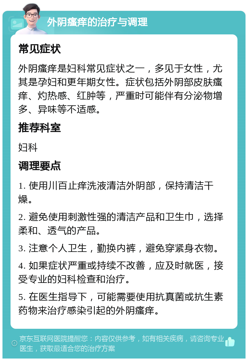 外阴瘙痒的治疗与调理 常见症状 外阴瘙痒是妇科常见症状之一，多见于女性，尤其是孕妇和更年期女性。症状包括外阴部皮肤瘙痒、灼热感、红肿等，严重时可能伴有分泌物增多、异味等不适感。 推荐科室 妇科 调理要点 1. 使用川百止痒洗液清洁外阴部，保持清洁干燥。 2. 避免使用刺激性强的清洁产品和卫生巾，选择柔和、透气的产品。 3. 注意个人卫生，勤换内裤，避免穿紧身衣物。 4. 如果症状严重或持续不改善，应及时就医，接受专业的妇科检查和治疗。 5. 在医生指导下，可能需要使用抗真菌或抗生素药物来治疗感染引起的外阴瘙痒。