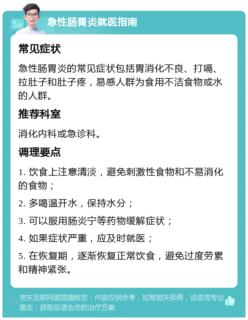 急性肠胃炎就医指南 常见症状 急性肠胃炎的常见症状包括胃消化不良、打嗝、拉肚子和肚子疼，易感人群为食用不洁食物或水的人群。 推荐科室 消化内科或急诊科。 调理要点 1. 饮食上注意清淡，避免刺激性食物和不易消化的食物； 2. 多喝温开水，保持水分； 3. 可以服用肠炎宁等药物缓解症状； 4. 如果症状严重，应及时就医； 5. 在恢复期，逐渐恢复正常饮食，避免过度劳累和精神紧张。