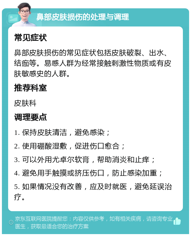 鼻部皮肤损伤的处理与调理 常见症状 鼻部皮肤损伤的常见症状包括皮肤破裂、出水、结痂等。易感人群为经常接触刺激性物质或有皮肤敏感史的人群。 推荐科室 皮肤科 调理要点 1. 保持皮肤清洁，避免感染； 2. 使用硼酸湿敷，促进伤口愈合； 3. 可以外用尤卓尔软膏，帮助消炎和止痒； 4. 避免用手触摸或挤压伤口，防止感染加重； 5. 如果情况没有改善，应及时就医，避免延误治疗。