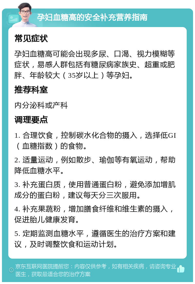 孕妇血糖高的安全补充营养指南 常见症状 孕妇血糖高可能会出现多尿、口渴、视力模糊等症状，易感人群包括有糖尿病家族史、超重或肥胖、年龄较大（35岁以上）等孕妇。 推荐科室 内分泌科或产科 调理要点 1. 合理饮食，控制碳水化合物的摄入，选择低GI（血糖指数）的食物。 2. 适量运动，例如散步、瑜伽等有氧运动，帮助降低血糖水平。 3. 补充蛋白质，使用普通蛋白粉，避免添加增肌成分的蛋白粉，建议每天分三次服用。 4. 补充果蔬粉，增加膳食纤维和维生素的摄入，促进胎儿健康发育。 5. 定期监测血糖水平，遵循医生的治疗方案和建议，及时调整饮食和运动计划。