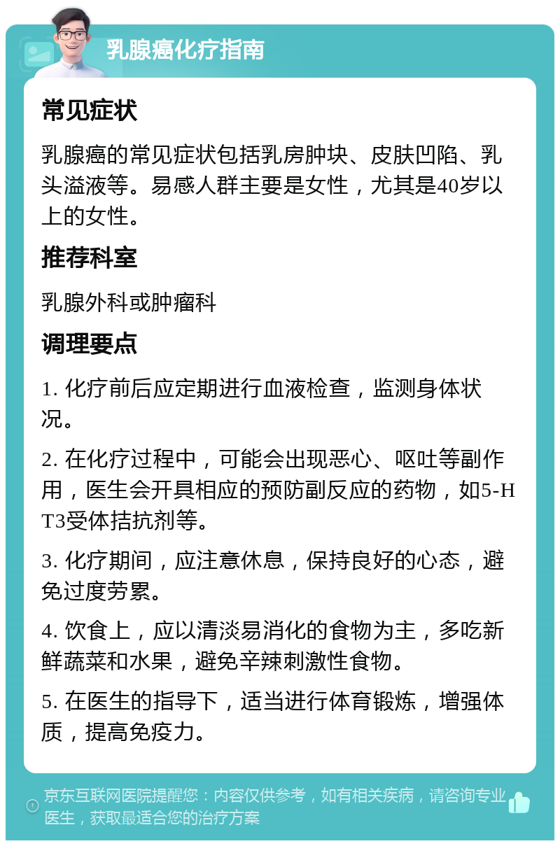 乳腺癌化疗指南 常见症状 乳腺癌的常见症状包括乳房肿块、皮肤凹陷、乳头溢液等。易感人群主要是女性，尤其是40岁以上的女性。 推荐科室 乳腺外科或肿瘤科 调理要点 1. 化疗前后应定期进行血液检查，监测身体状况。 2. 在化疗过程中，可能会出现恶心、呕吐等副作用，医生会开具相应的预防副反应的药物，如5-HT3受体拮抗剂等。 3. 化疗期间，应注意休息，保持良好的心态，避免过度劳累。 4. 饮食上，应以清淡易消化的食物为主，多吃新鲜蔬菜和水果，避免辛辣刺激性食物。 5. 在医生的指导下，适当进行体育锻炼，增强体质，提高免疫力。