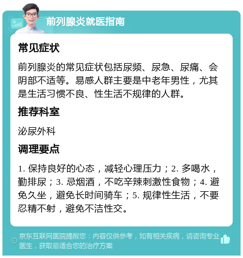 前列腺炎就医指南 常见症状 前列腺炎的常见症状包括尿频、尿急、尿痛、会阴部不适等。易感人群主要是中老年男性，尤其是生活习惯不良、性生活不规律的人群。 推荐科室 泌尿外科 调理要点 1. 保持良好的心态，减轻心理压力；2. 多喝水，勤排尿；3. 忌烟酒，不吃辛辣刺激性食物；4. 避免久坐，避免长时间骑车；5. 规律性生活，不要忍精不射，避免不洁性交。