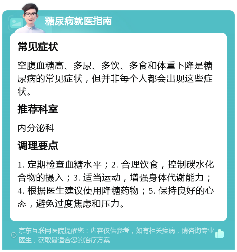 糖尿病就医指南 常见症状 空腹血糖高、多尿、多饮、多食和体重下降是糖尿病的常见症状，但并非每个人都会出现这些症状。 推荐科室 内分泌科 调理要点 1. 定期检查血糖水平；2. 合理饮食，控制碳水化合物的摄入；3. 适当运动，增强身体代谢能力；4. 根据医生建议使用降糖药物；5. 保持良好的心态，避免过度焦虑和压力。