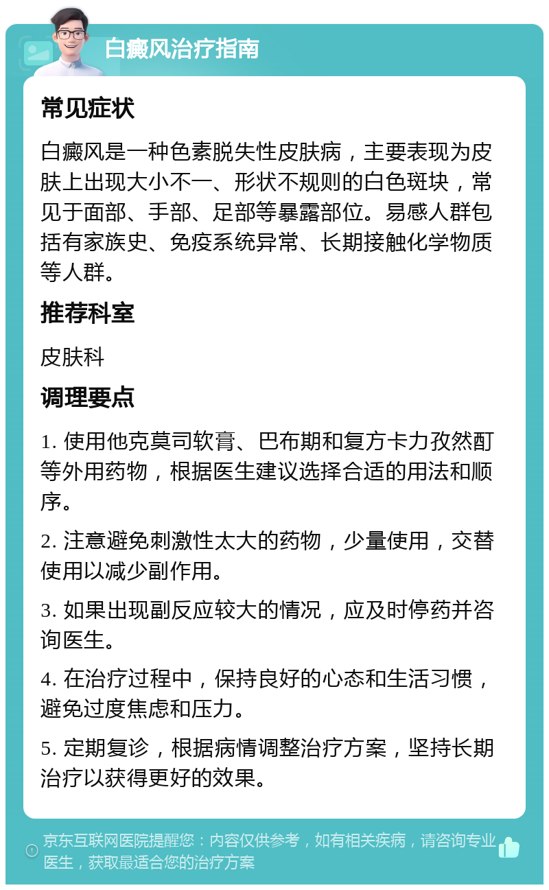 白癜风治疗指南 常见症状 白癜风是一种色素脱失性皮肤病，主要表现为皮肤上出现大小不一、形状不规则的白色斑块，常见于面部、手部、足部等暴露部位。易感人群包括有家族史、免疫系统异常、长期接触化学物质等人群。 推荐科室 皮肤科 调理要点 1. 使用他克莫司软膏、巴布期和复方卡力孜然酊等外用药物，根据医生建议选择合适的用法和顺序。 2. 注意避免刺激性太大的药物，少量使用，交替使用以减少副作用。 3. 如果出现副反应较大的情况，应及时停药并咨询医生。 4. 在治疗过程中，保持良好的心态和生活习惯，避免过度焦虑和压力。 5. 定期复诊，根据病情调整治疗方案，坚持长期治疗以获得更好的效果。