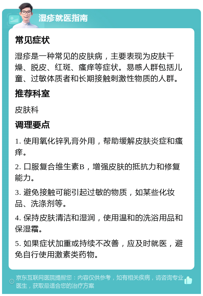 湿疹就医指南 常见症状 湿疹是一种常见的皮肤病，主要表现为皮肤干燥、脱皮、红斑、瘙痒等症状。易感人群包括儿童、过敏体质者和长期接触刺激性物质的人群。 推荐科室 皮肤科 调理要点 1. 使用氧化锌乳膏外用，帮助缓解皮肤炎症和瘙痒。 2. 口服复合维生素B，增强皮肤的抵抗力和修复能力。 3. 避免接触可能引起过敏的物质，如某些化妆品、洗涤剂等。 4. 保持皮肤清洁和湿润，使用温和的洗浴用品和保湿霜。 5. 如果症状加重或持续不改善，应及时就医，避免自行使用激素类药物。