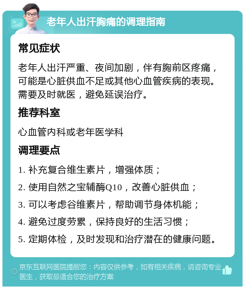 老年人出汗胸痛的调理指南 常见症状 老年人出汗严重、夜间加剧，伴有胸前区疼痛，可能是心脏供血不足或其他心血管疾病的表现。需要及时就医，避免延误治疗。 推荐科室 心血管内科或老年医学科 调理要点 1. 补充复合维生素片，增强体质； 2. 使用自然之宝辅酶Q10，改善心脏供血； 3. 可以考虑谷维素片，帮助调节身体机能； 4. 避免过度劳累，保持良好的生活习惯； 5. 定期体检，及时发现和治疗潜在的健康问题。