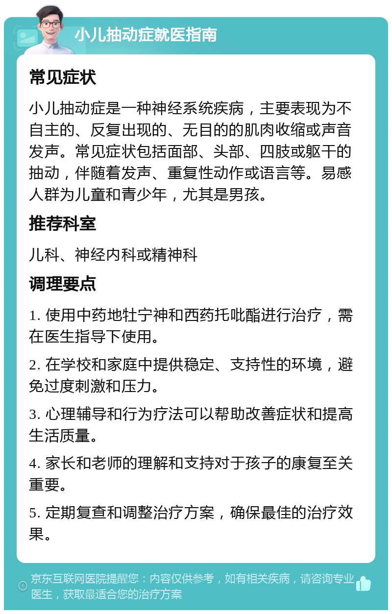 小儿抽动症就医指南 常见症状 小儿抽动症是一种神经系统疾病，主要表现为不自主的、反复出现的、无目的的肌肉收缩或声音发声。常见症状包括面部、头部、四肢或躯干的抽动，伴随着发声、重复性动作或语言等。易感人群为儿童和青少年，尤其是男孩。 推荐科室 儿科、神经内科或精神科 调理要点 1. 使用中药地牡宁神和西药托吡酯进行治疗，需在医生指导下使用。 2. 在学校和家庭中提供稳定、支持性的环境，避免过度刺激和压力。 3. 心理辅导和行为疗法可以帮助改善症状和提高生活质量。 4. 家长和老师的理解和支持对于孩子的康复至关重要。 5. 定期复查和调整治疗方案，确保最佳的治疗效果。