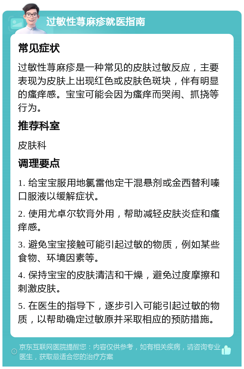 过敏性荨麻疹就医指南 常见症状 过敏性荨麻疹是一种常见的皮肤过敏反应，主要表现为皮肤上出现红色或皮肤色斑块，伴有明显的瘙痒感。宝宝可能会因为瘙痒而哭闹、抓挠等行为。 推荐科室 皮肤科 调理要点 1. 给宝宝服用地氯雷他定干混悬剂或金西替利嗪口服液以缓解症状。 2. 使用尤卓尔软膏外用，帮助减轻皮肤炎症和瘙痒感。 3. 避免宝宝接触可能引起过敏的物质，例如某些食物、环境因素等。 4. 保持宝宝的皮肤清洁和干燥，避免过度摩擦和刺激皮肤。 5. 在医生的指导下，逐步引入可能引起过敏的物质，以帮助确定过敏原并采取相应的预防措施。