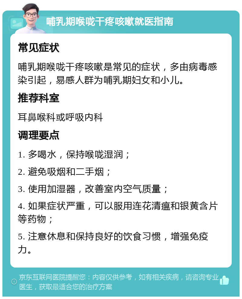 哺乳期喉咙干疼咳嗽就医指南 常见症状 哺乳期喉咙干疼咳嗽是常见的症状，多由病毒感染引起，易感人群为哺乳期妇女和小儿。 推荐科室 耳鼻喉科或呼吸内科 调理要点 1. 多喝水，保持喉咙湿润； 2. 避免吸烟和二手烟； 3. 使用加湿器，改善室内空气质量； 4. 如果症状严重，可以服用连花清瘟和银黄含片等药物； 5. 注意休息和保持良好的饮食习惯，增强免疫力。