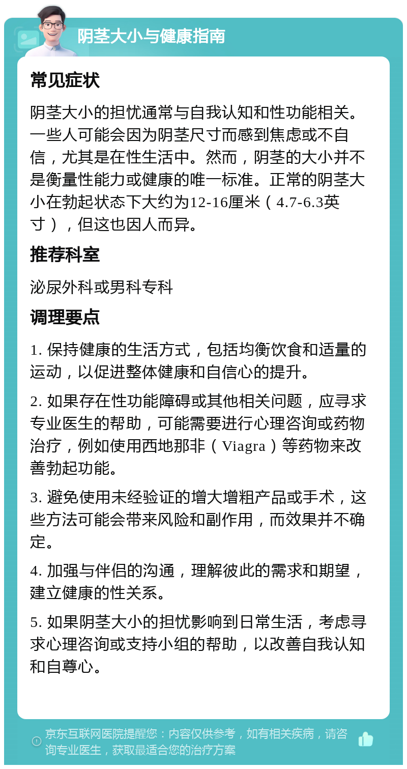 阴茎大小与健康指南 常见症状 阴茎大小的担忧通常与自我认知和性功能相关。一些人可能会因为阴茎尺寸而感到焦虑或不自信，尤其是在性生活中。然而，阴茎的大小并不是衡量性能力或健康的唯一标准。正常的阴茎大小在勃起状态下大约为12-16厘米（4.7-6.3英寸），但这也因人而异。 推荐科室 泌尿外科或男科专科 调理要点 1. 保持健康的生活方式，包括均衡饮食和适量的运动，以促进整体健康和自信心的提升。 2. 如果存在性功能障碍或其他相关问题，应寻求专业医生的帮助，可能需要进行心理咨询或药物治疗，例如使用西地那非（Viagra）等药物来改善勃起功能。 3. 避免使用未经验证的增大增粗产品或手术，这些方法可能会带来风险和副作用，而效果并不确定。 4. 加强与伴侣的沟通，理解彼此的需求和期望，建立健康的性关系。 5. 如果阴茎大小的担忧影响到日常生活，考虑寻求心理咨询或支持小组的帮助，以改善自我认知和自尊心。