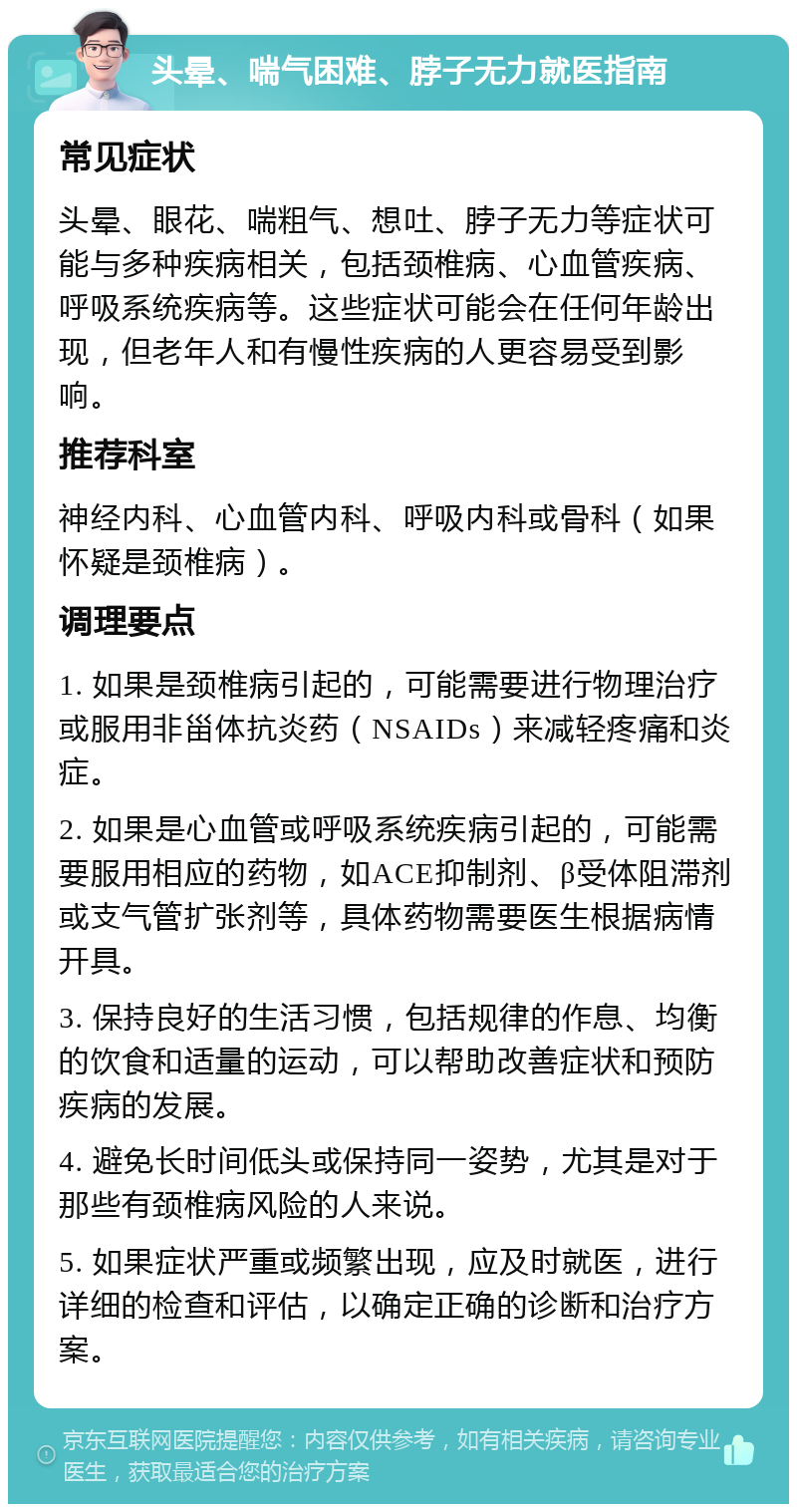 头晕、喘气困难、脖子无力就医指南 常见症状 头晕、眼花、喘粗气、想吐、脖子无力等症状可能与多种疾病相关，包括颈椎病、心血管疾病、呼吸系统疾病等。这些症状可能会在任何年龄出现，但老年人和有慢性疾病的人更容易受到影响。 推荐科室 神经内科、心血管内科、呼吸内科或骨科（如果怀疑是颈椎病）。 调理要点 1. 如果是颈椎病引起的，可能需要进行物理治疗或服用非甾体抗炎药（NSAIDs）来减轻疼痛和炎症。 2. 如果是心血管或呼吸系统疾病引起的，可能需要服用相应的药物，如ACE抑制剂、β受体阻滞剂或支气管扩张剂等，具体药物需要医生根据病情开具。 3. 保持良好的生活习惯，包括规律的作息、均衡的饮食和适量的运动，可以帮助改善症状和预防疾病的发展。 4. 避免长时间低头或保持同一姿势，尤其是对于那些有颈椎病风险的人来说。 5. 如果症状严重或频繁出现，应及时就医，进行详细的检查和评估，以确定正确的诊断和治疗方案。