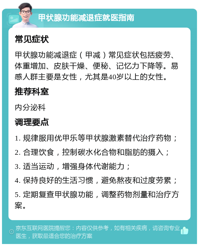 甲状腺功能减退症就医指南 常见症状 甲状腺功能减退症（甲减）常见症状包括疲劳、体重增加、皮肤干燥、便秘、记忆力下降等。易感人群主要是女性，尤其是40岁以上的女性。 推荐科室 内分泌科 调理要点 1. 规律服用优甲乐等甲状腺激素替代治疗药物； 2. 合理饮食，控制碳水化合物和脂肪的摄入； 3. 适当运动，增强身体代谢能力； 4. 保持良好的生活习惯，避免熬夜和过度劳累； 5. 定期复查甲状腺功能，调整药物剂量和治疗方案。