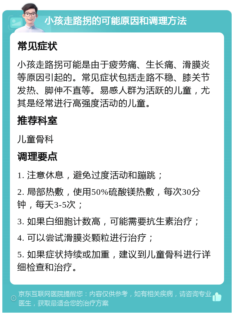 小孩走路拐的可能原因和调理方法 常见症状 小孩走路拐可能是由于疲劳痛、生长痛、滑膜炎等原因引起的。常见症状包括走路不稳、膝关节发热、脚伸不直等。易感人群为活跃的儿童，尤其是经常进行高强度活动的儿童。 推荐科室 儿童骨科 调理要点 1. 注意休息，避免过度活动和蹦跳； 2. 局部热敷，使用50%硫酸镁热敷，每次30分钟，每天3-5次； 3. 如果白细胞计数高，可能需要抗生素治疗； 4. 可以尝试滑膜炎颗粒进行治疗； 5. 如果症状持续或加重，建议到儿童骨科进行详细检查和治疗。