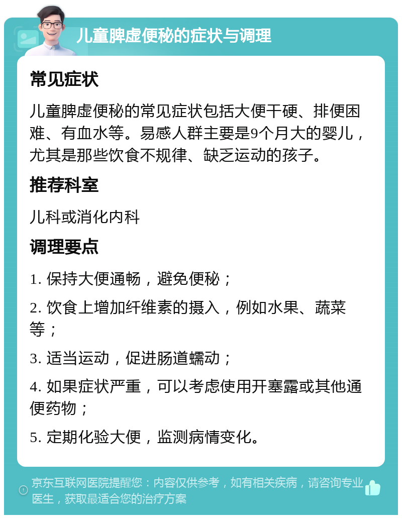 儿童脾虚便秘的症状与调理 常见症状 儿童脾虚便秘的常见症状包括大便干硬、排便困难、有血水等。易感人群主要是9个月大的婴儿，尤其是那些饮食不规律、缺乏运动的孩子。 推荐科室 儿科或消化内科 调理要点 1. 保持大便通畅，避免便秘； 2. 饮食上增加纤维素的摄入，例如水果、蔬菜等； 3. 适当运动，促进肠道蠕动； 4. 如果症状严重，可以考虑使用开塞露或其他通便药物； 5. 定期化验大便，监测病情变化。