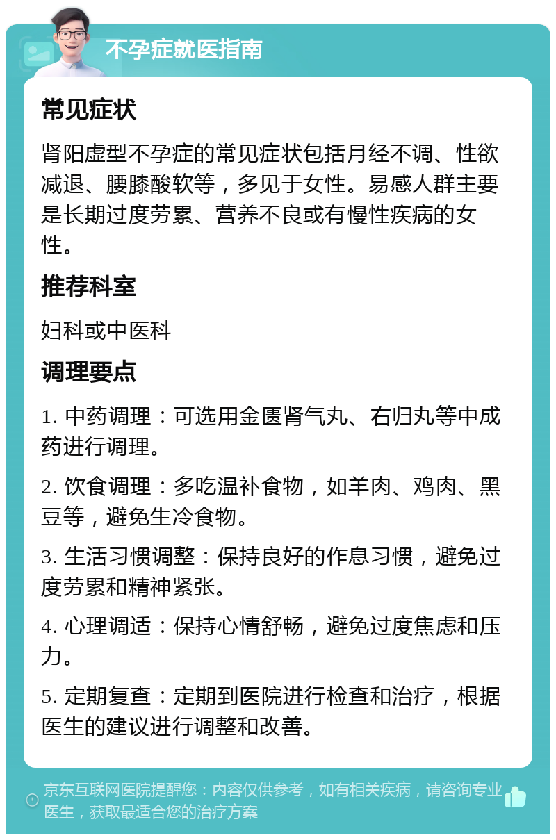 不孕症就医指南 常见症状 肾阳虚型不孕症的常见症状包括月经不调、性欲减退、腰膝酸软等，多见于女性。易感人群主要是长期过度劳累、营养不良或有慢性疾病的女性。 推荐科室 妇科或中医科 调理要点 1. 中药调理：可选用金匮肾气丸、右归丸等中成药进行调理。 2. 饮食调理：多吃温补食物，如羊肉、鸡肉、黑豆等，避免生冷食物。 3. 生活习惯调整：保持良好的作息习惯，避免过度劳累和精神紧张。 4. 心理调适：保持心情舒畅，避免过度焦虑和压力。 5. 定期复查：定期到医院进行检查和治疗，根据医生的建议进行调整和改善。