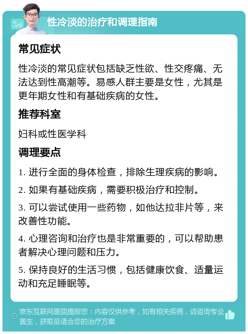 性冷淡的治疗和调理指南 常见症状 性冷淡的常见症状包括缺乏性欲、性交疼痛、无法达到性高潮等。易感人群主要是女性，尤其是更年期女性和有基础疾病的女性。 推荐科室 妇科或性医学科 调理要点 1. 进行全面的身体检查，排除生理疾病的影响。 2. 如果有基础疾病，需要积极治疗和控制。 3. 可以尝试使用一些药物，如他达拉非片等，来改善性功能。 4. 心理咨询和治疗也是非常重要的，可以帮助患者解决心理问题和压力。 5. 保持良好的生活习惯，包括健康饮食、适量运动和充足睡眠等。