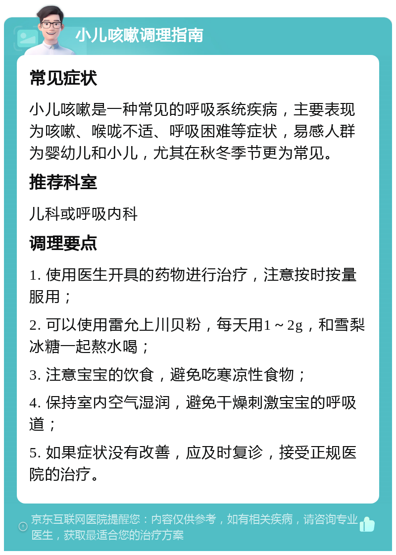 小儿咳嗽调理指南 常见症状 小儿咳嗽是一种常见的呼吸系统疾病，主要表现为咳嗽、喉咙不适、呼吸困难等症状，易感人群为婴幼儿和小儿，尤其在秋冬季节更为常见。 推荐科室 儿科或呼吸内科 调理要点 1. 使用医生开具的药物进行治疗，注意按时按量服用； 2. 可以使用雷允上川贝粉，每天用1～2g，和雪梨冰糖一起熬水喝； 3. 注意宝宝的饮食，避免吃寒凉性食物； 4. 保持室内空气湿润，避免干燥刺激宝宝的呼吸道； 5. 如果症状没有改善，应及时复诊，接受正规医院的治疗。