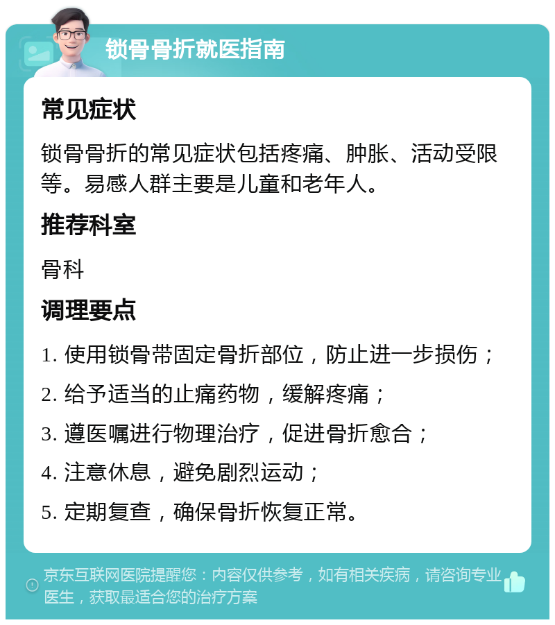 锁骨骨折就医指南 常见症状 锁骨骨折的常见症状包括疼痛、肿胀、活动受限等。易感人群主要是儿童和老年人。 推荐科室 骨科 调理要点 1. 使用锁骨带固定骨折部位，防止进一步损伤； 2. 给予适当的止痛药物，缓解疼痛； 3. 遵医嘱进行物理治疗，促进骨折愈合； 4. 注意休息，避免剧烈运动； 5. 定期复查，确保骨折恢复正常。