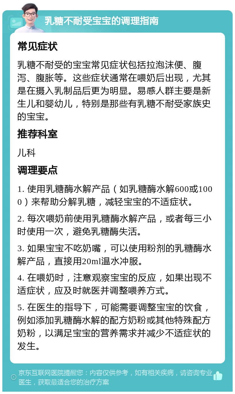 乳糖不耐受宝宝的调理指南 常见症状 乳糖不耐受的宝宝常见症状包括拉泡沫便、腹泻、腹胀等。这些症状通常在喂奶后出现，尤其是在摄入乳制品后更为明显。易感人群主要是新生儿和婴幼儿，特别是那些有乳糖不耐受家族史的宝宝。 推荐科室 儿科 调理要点 1. 使用乳糖酶水解产品（如乳糖酶水解600或1000）来帮助分解乳糖，减轻宝宝的不适症状。 2. 每次喂奶前使用乳糖酶水解产品，或者每三小时使用一次，避免乳糖酶失活。 3. 如果宝宝不吃奶嘴，可以使用粉剂的乳糖酶水解产品，直接用20ml温水冲服。 4. 在喂奶时，注意观察宝宝的反应，如果出现不适症状，应及时就医并调整喂养方式。 5. 在医生的指导下，可能需要调整宝宝的饮食，例如添加乳糖酶水解的配方奶粉或其他特殊配方奶粉，以满足宝宝的营养需求并减少不适症状的发生。