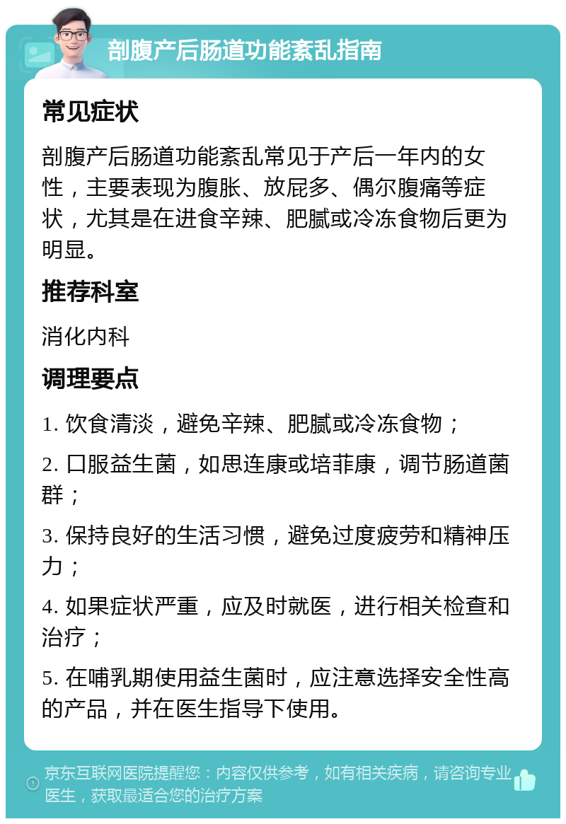 剖腹产后肠道功能紊乱指南 常见症状 剖腹产后肠道功能紊乱常见于产后一年内的女性，主要表现为腹胀、放屁多、偶尔腹痛等症状，尤其是在进食辛辣、肥腻或冷冻食物后更为明显。 推荐科室 消化内科 调理要点 1. 饮食清淡，避免辛辣、肥腻或冷冻食物； 2. 口服益生菌，如思连康或培菲康，调节肠道菌群； 3. 保持良好的生活习惯，避免过度疲劳和精神压力； 4. 如果症状严重，应及时就医，进行相关检查和治疗； 5. 在哺乳期使用益生菌时，应注意选择安全性高的产品，并在医生指导下使用。