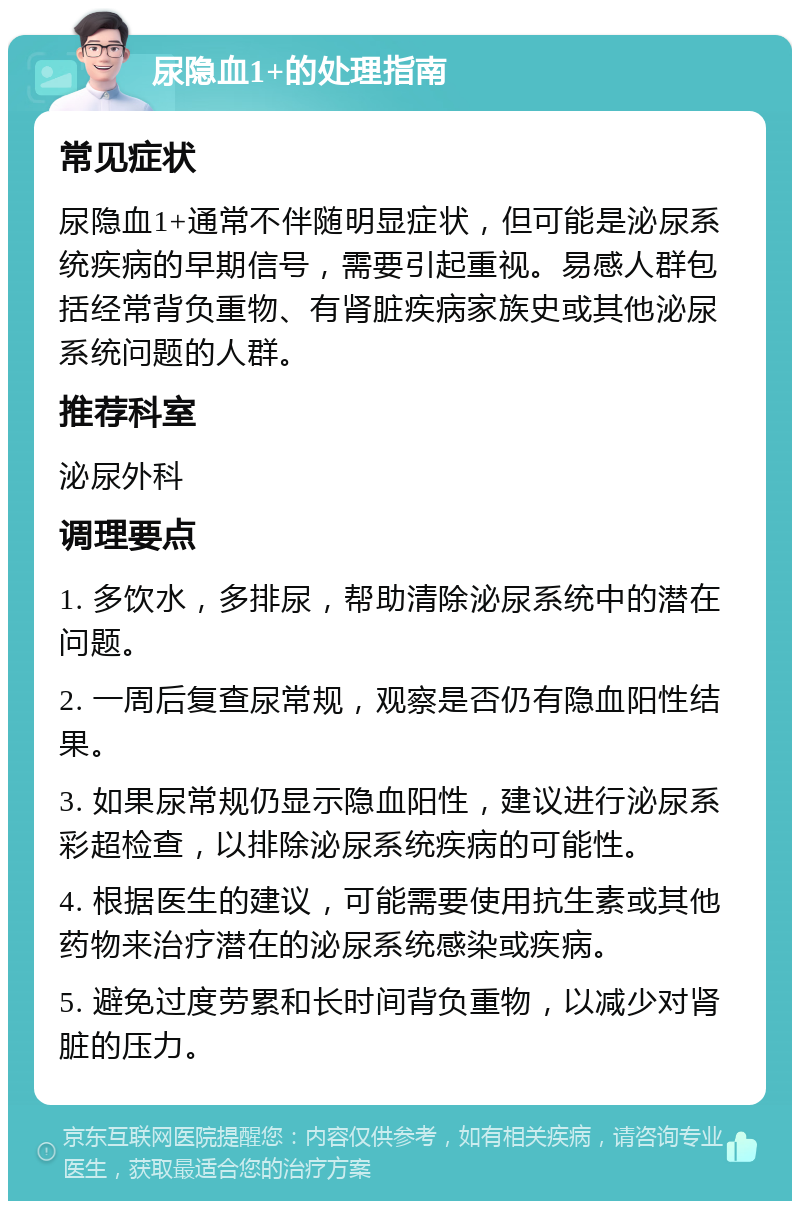 尿隐血1+的处理指南 常见症状 尿隐血1+通常不伴随明显症状，但可能是泌尿系统疾病的早期信号，需要引起重视。易感人群包括经常背负重物、有肾脏疾病家族史或其他泌尿系统问题的人群。 推荐科室 泌尿外科 调理要点 1. 多饮水，多排尿，帮助清除泌尿系统中的潜在问题。 2. 一周后复查尿常规，观察是否仍有隐血阳性结果。 3. 如果尿常规仍显示隐血阳性，建议进行泌尿系彩超检查，以排除泌尿系统疾病的可能性。 4. 根据医生的建议，可能需要使用抗生素或其他药物来治疗潜在的泌尿系统感染或疾病。 5. 避免过度劳累和长时间背负重物，以减少对肾脏的压力。