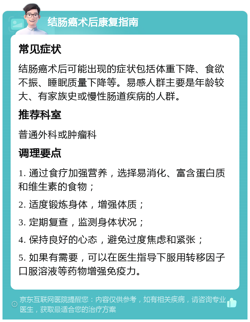 结肠癌术后康复指南 常见症状 结肠癌术后可能出现的症状包括体重下降、食欲不振、睡眠质量下降等。易感人群主要是年龄较大、有家族史或慢性肠道疾病的人群。 推荐科室 普通外科或肿瘤科 调理要点 1. 通过食疗加强营养，选择易消化、富含蛋白质和维生素的食物； 2. 适度锻炼身体，增强体质； 3. 定期复查，监测身体状况； 4. 保持良好的心态，避免过度焦虑和紧张； 5. 如果有需要，可以在医生指导下服用转移因子口服溶液等药物增强免疫力。