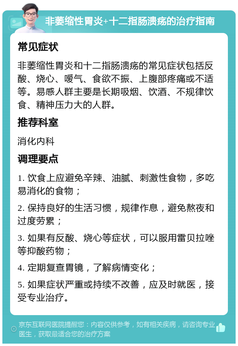 非萎缩性胃炎+十二指肠溃疡的治疗指南 常见症状 非萎缩性胃炎和十二指肠溃疡的常见症状包括反酸、烧心、嗳气、食欲不振、上腹部疼痛或不适等。易感人群主要是长期吸烟、饮酒、不规律饮食、精神压力大的人群。 推荐科室 消化内科 调理要点 1. 饮食上应避免辛辣、油腻、刺激性食物，多吃易消化的食物； 2. 保持良好的生活习惯，规律作息，避免熬夜和过度劳累； 3. 如果有反酸、烧心等症状，可以服用雷贝拉唑等抑酸药物； 4. 定期复查胃镜，了解病情变化； 5. 如果症状严重或持续不改善，应及时就医，接受专业治疗。