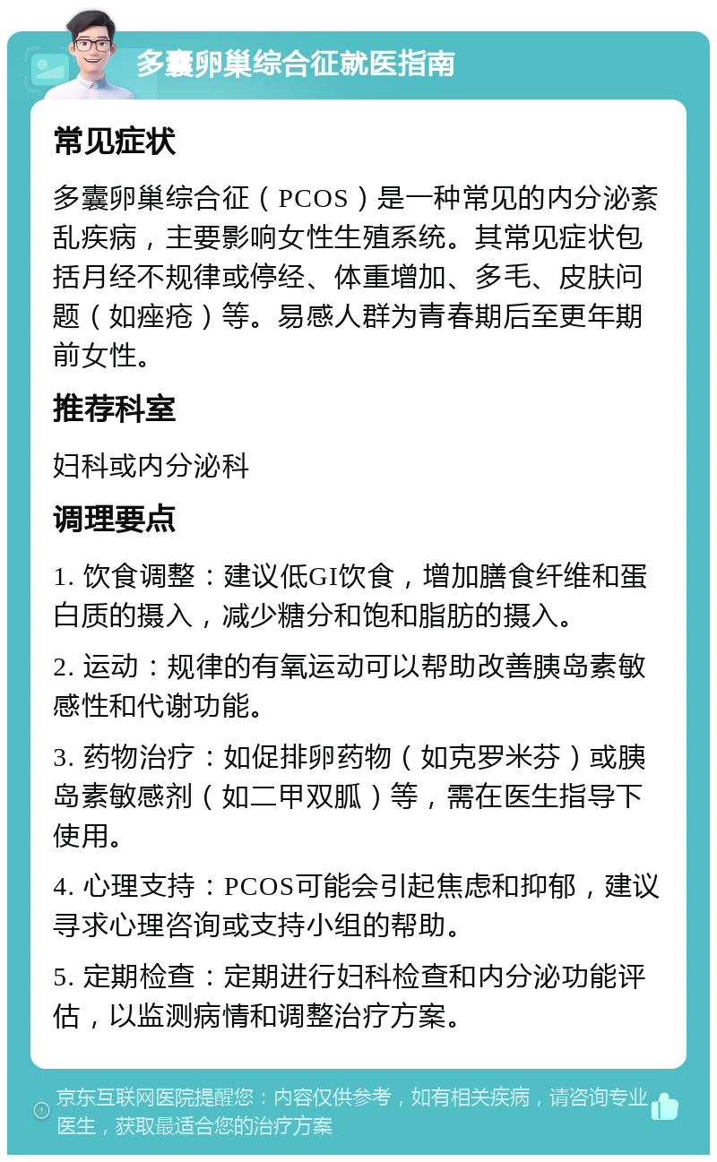 多囊卵巢综合征就医指南 常见症状 多囊卵巢综合征（PCOS）是一种常见的内分泌紊乱疾病，主要影响女性生殖系统。其常见症状包括月经不规律或停经、体重增加、多毛、皮肤问题（如痤疮）等。易感人群为青春期后至更年期前女性。 推荐科室 妇科或内分泌科 调理要点 1. 饮食调整：建议低GI饮食，增加膳食纤维和蛋白质的摄入，减少糖分和饱和脂肪的摄入。 2. 运动：规律的有氧运动可以帮助改善胰岛素敏感性和代谢功能。 3. 药物治疗：如促排卵药物（如克罗米芬）或胰岛素敏感剂（如二甲双胍）等，需在医生指导下使用。 4. 心理支持：PCOS可能会引起焦虑和抑郁，建议寻求心理咨询或支持小组的帮助。 5. 定期检查：定期进行妇科检查和内分泌功能评估，以监测病情和调整治疗方案。