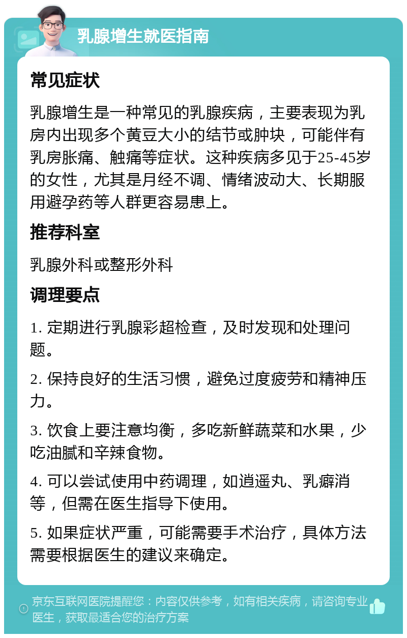 乳腺增生就医指南 常见症状 乳腺增生是一种常见的乳腺疾病，主要表现为乳房内出现多个黄豆大小的结节或肿块，可能伴有乳房胀痛、触痛等症状。这种疾病多见于25-45岁的女性，尤其是月经不调、情绪波动大、长期服用避孕药等人群更容易患上。 推荐科室 乳腺外科或整形外科 调理要点 1. 定期进行乳腺彩超检查，及时发现和处理问题。 2. 保持良好的生活习惯，避免过度疲劳和精神压力。 3. 饮食上要注意均衡，多吃新鲜蔬菜和水果，少吃油腻和辛辣食物。 4. 可以尝试使用中药调理，如逍遥丸、乳癖消等，但需在医生指导下使用。 5. 如果症状严重，可能需要手术治疗，具体方法需要根据医生的建议来确定。