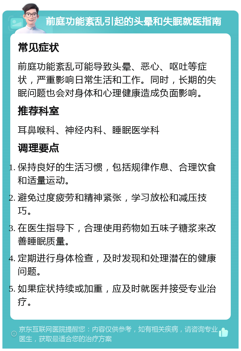 前庭功能紊乱引起的头晕和失眠就医指南 常见症状 前庭功能紊乱可能导致头晕、恶心、呕吐等症状，严重影响日常生活和工作。同时，长期的失眠问题也会对身体和心理健康造成负面影响。 推荐科室 耳鼻喉科、神经内科、睡眠医学科 调理要点 保持良好的生活习惯，包括规律作息、合理饮食和适量运动。 避免过度疲劳和精神紧张，学习放松和减压技巧。 在医生指导下，合理使用药物如五味子糖浆来改善睡眠质量。 定期进行身体检查，及时发现和处理潜在的健康问题。 如果症状持续或加重，应及时就医并接受专业治疗。