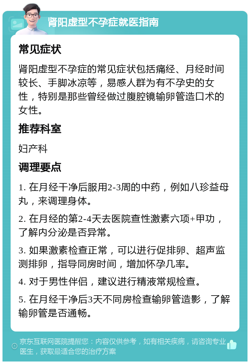 肾阳虚型不孕症就医指南 常见症状 肾阳虚型不孕症的常见症状包括痛经、月经时间较长、手脚冰凉等，易感人群为有不孕史的女性，特别是那些曾经做过腹腔镜输卵管造口术的女性。 推荐科室 妇产科 调理要点 1. 在月经干净后服用2-3周的中药，例如八珍益母丸，来调理身体。 2. 在月经的第2-4天去医院查性激素六项+甲功，了解内分泌是否异常。 3. 如果激素检查正常，可以进行促排卵、超声监测排卵，指导同房时间，增加怀孕几率。 4. 对于男性伴侣，建议进行精液常规检查。 5. 在月经干净后3天不同房检查输卵管造影，了解输卵管是否通畅。