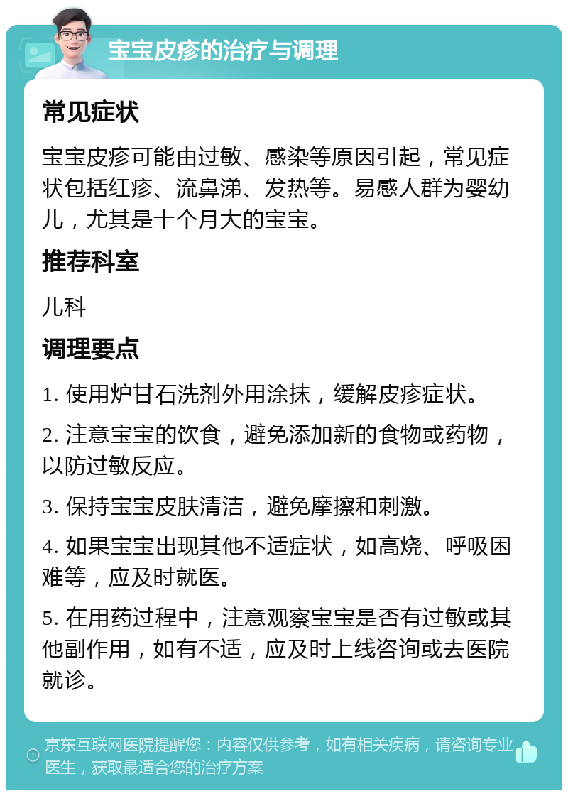 宝宝皮疹的治疗与调理 常见症状 宝宝皮疹可能由过敏、感染等原因引起，常见症状包括红疹、流鼻涕、发热等。易感人群为婴幼儿，尤其是十个月大的宝宝。 推荐科室 儿科 调理要点 1. 使用炉甘石洗剂外用涂抹，缓解皮疹症状。 2. 注意宝宝的饮食，避免添加新的食物或药物，以防过敏反应。 3. 保持宝宝皮肤清洁，避免摩擦和刺激。 4. 如果宝宝出现其他不适症状，如高烧、呼吸困难等，应及时就医。 5. 在用药过程中，注意观察宝宝是否有过敏或其他副作用，如有不适，应及时上线咨询或去医院就诊。