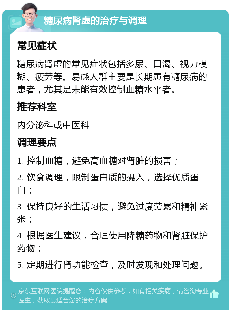 糖尿病肾虚的治疗与调理 常见症状 糖尿病肾虚的常见症状包括多尿、口渴、视力模糊、疲劳等。易感人群主要是长期患有糖尿病的患者，尤其是未能有效控制血糖水平者。 推荐科室 内分泌科或中医科 调理要点 1. 控制血糖，避免高血糖对肾脏的损害； 2. 饮食调理，限制蛋白质的摄入，选择优质蛋白； 3. 保持良好的生活习惯，避免过度劳累和精神紧张； 4. 根据医生建议，合理使用降糖药物和肾脏保护药物； 5. 定期进行肾功能检查，及时发现和处理问题。