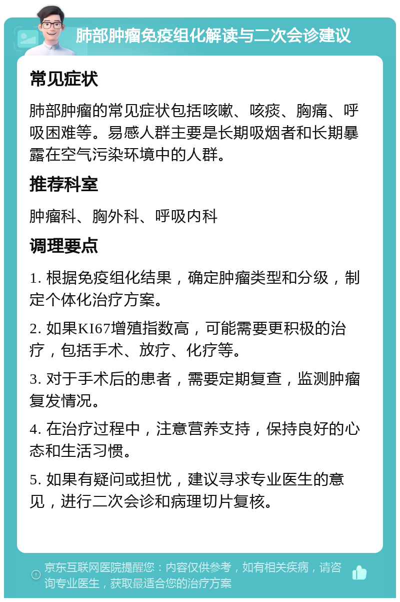 肺部肿瘤免疫组化解读与二次会诊建议 常见症状 肺部肿瘤的常见症状包括咳嗽、咳痰、胸痛、呼吸困难等。易感人群主要是长期吸烟者和长期暴露在空气污染环境中的人群。 推荐科室 肿瘤科、胸外科、呼吸内科 调理要点 1. 根据免疫组化结果，确定肿瘤类型和分级，制定个体化治疗方案。 2. 如果KI67增殖指数高，可能需要更积极的治疗，包括手术、放疗、化疗等。 3. 对于手术后的患者，需要定期复查，监测肿瘤复发情况。 4. 在治疗过程中，注意营养支持，保持良好的心态和生活习惯。 5. 如果有疑问或担忧，建议寻求专业医生的意见，进行二次会诊和病理切片复核。