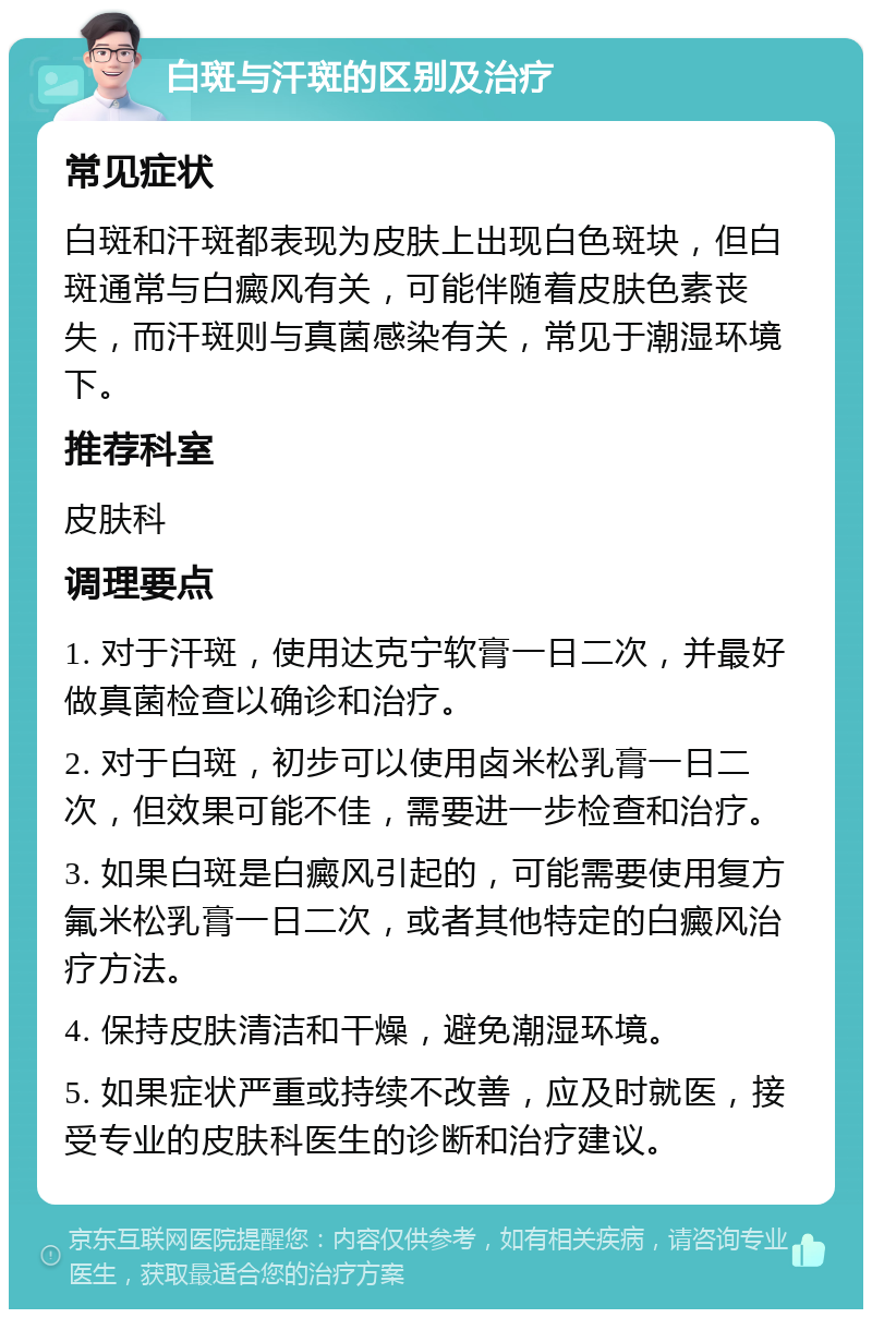 白斑与汗斑的区别及治疗 常见症状 白斑和汗斑都表现为皮肤上出现白色斑块，但白斑通常与白癜风有关，可能伴随着皮肤色素丧失，而汗斑则与真菌感染有关，常见于潮湿环境下。 推荐科室 皮肤科 调理要点 1. 对于汗斑，使用达克宁软膏一日二次，并最好做真菌检查以确诊和治疗。 2. 对于白斑，初步可以使用卤米松乳膏一日二次，但效果可能不佳，需要进一步检查和治疗。 3. 如果白斑是白癜风引起的，可能需要使用复方氟米松乳膏一日二次，或者其他特定的白癜风治疗方法。 4. 保持皮肤清洁和干燥，避免潮湿环境。 5. 如果症状严重或持续不改善，应及时就医，接受专业的皮肤科医生的诊断和治疗建议。